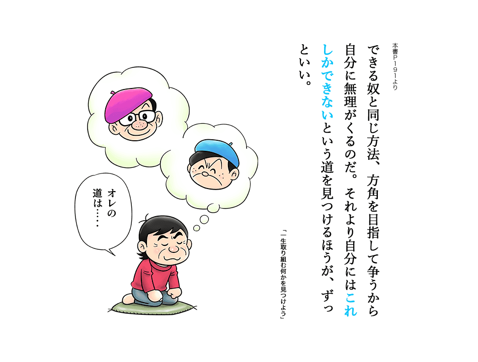 できる奴と同じ方法、方角を目指して争うから自分に無理がくるのだ。それより自分にはこれしかできないという道を見つけるほうが、ずっといい。