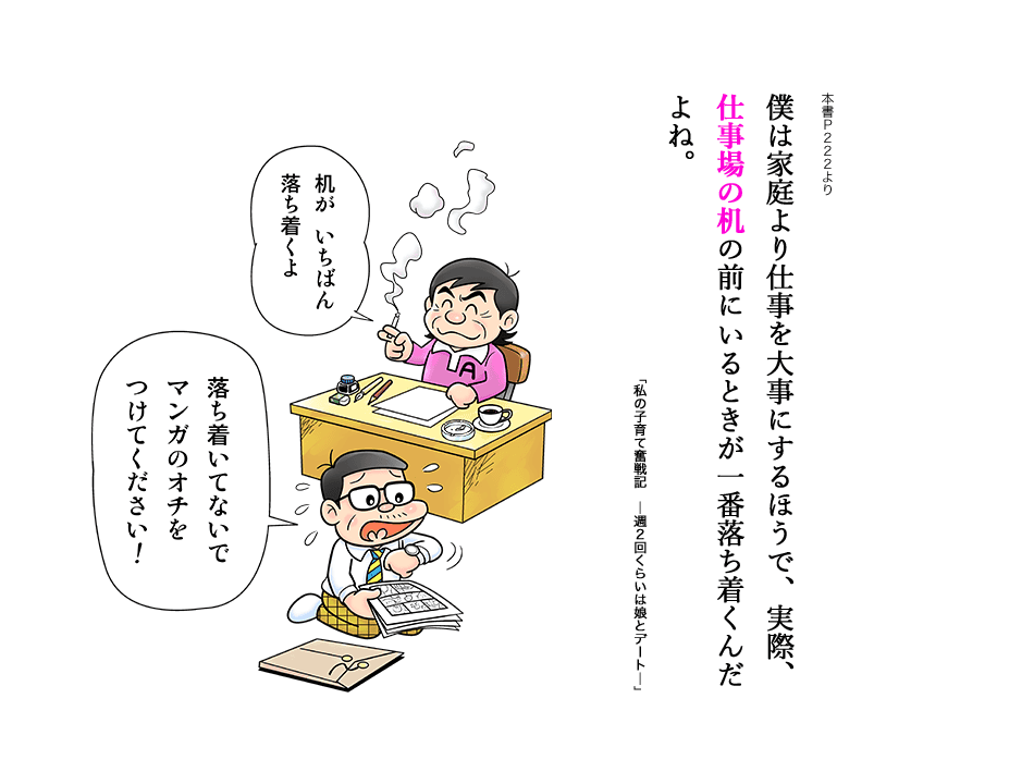 僕は家庭より仕事を大事にするほうで、実際、仕事場の机の前にいるときが一番落ち着くんだよね。