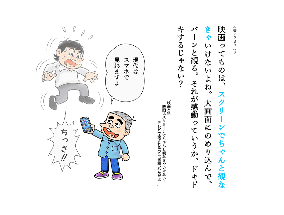 映画ってものは、スクリーンでちゃんと観なきゃいけないよね。大画面にのめり込んで、バーンと観る。それが感動っていうか、ドキドキするじゃない?