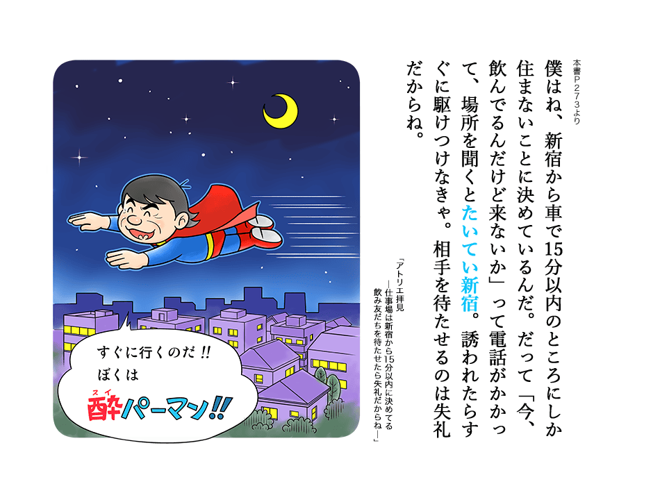 僕はね、新宿から車で15分以内のところにしか住まないことに決めているんだ。だって「今、飲んでるんだけど来ないか」って電話がかかって、場所を聞くとたいてい新宿。誘われたらすぐに駆けつけなきゃ。相手を待たせるのは失礼だからね。