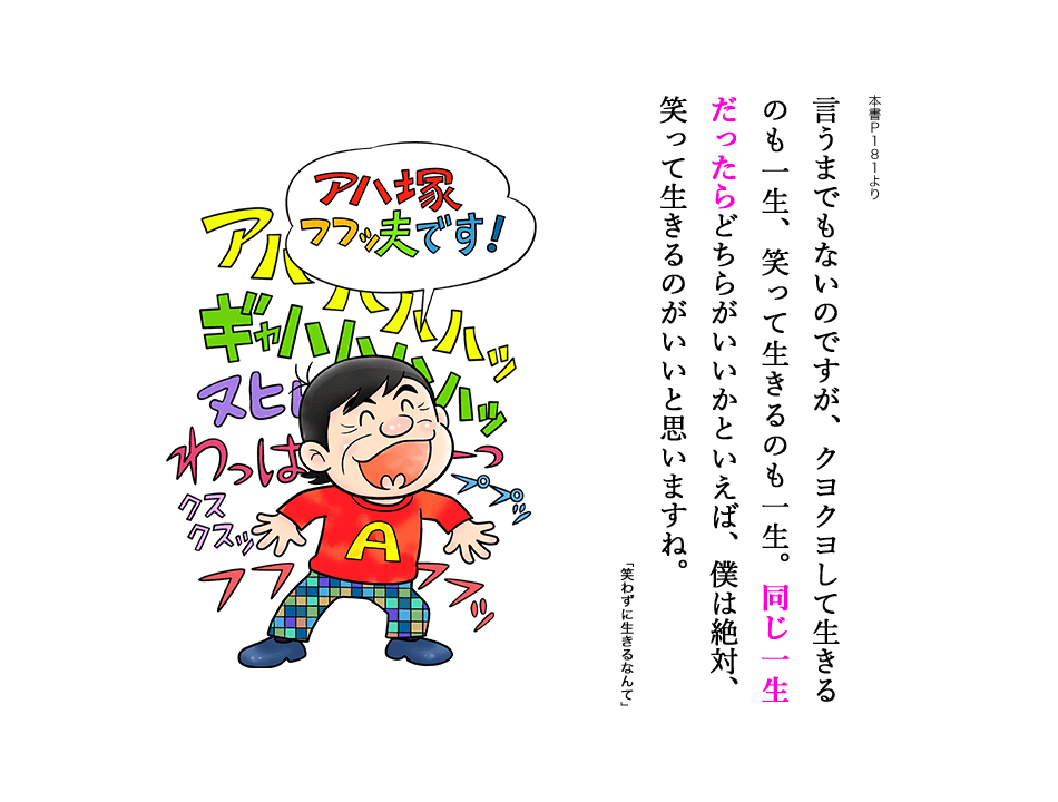 言うまでもないのですが、クヨクヨして生きるのも一生、笑って生きるのも一生。同じ一生だったらどちらがいいかといえば、僕は絶対、笑って生きるのがいいと思いますね。